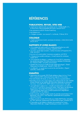 PUBLICATIONS, REVUES, SITES WEB
• « Quel service médical rendu aux patients par la « Mobile Health » ? »,
Dr
Pierre Simon, Revue Hospitalière de France, mars-avril 2013
• site automesure.com©/Dr
Nicolas Postel-Vinay,
• site dmdpost.com
• « Gadgets connectés : tous mesurés ? », Le Monde, 10 février 2014
COLLOQUE
• « Applis smartphones et santé : promesses et menaces », Institut droit et santé,
26 juin 2014
RAPPORTS ET LIVRES BLANCS
• « D’un système de santé curatif à un modèle préventif grâce aux outils
numériques », Renaissance numérique, septembre 2014
• « Le corps, nouvel objet connecté », Cahiers Innovation et Prospective No
2,
CNIL, mai 2014
• Livre vert sur la santé mobile, Commission européenne, avril 2014
• « Citoyens d’une société numérique », Conseil national du numérique,
octobre 2013
• « À la recherche du ePatient », conférence du 9 avril 2013, présentation
des résultats des études TNS Sofres et Doctissimo réalisées à la demande
de « Patients & Web » et LauMa communication
• mHealth New horizons for health through mobile technologies”, Global
Observatory for eHealth series - Volume 3, OMS, 2011
• « La télésanté : un nouvel atout au service de notre bien-être », Rapport
Lasbordes, octobre 2009
ENQUÊTES
• Observatoire de la m-santé, IFOP. Étude réalisée en ligne, du 4 au 13 juin
2014, auprès de 2001 mobinautes français âgés de 18 ans et plus
• My Santé Mobile, IDS Santé, juin 2014, http://www.mysantemobile.fr/
• Baromètre annuel sur les usages digitaux des professionnels de santé, CESSIM
(Centre d’Etudes Sur les Supports de l’Information Médicale) en partenariat
avec Ipsos, mars-juillet 2014, 2800 médecins et pharmaciens interrogés
• « Les applications santé et vous », enquête auto-administrée sur le web du
17 mars au 21 avril 2014, promue par Isidore, Vidal, Egora, les laboratoires
Expanscience, Pierre Fabre Dermatologie et www.santepratiquepro.fr ;
1670 participants retenus pour l’analyse (questionnaire intégralement
complété) dont 92% de médecins
• Santé connectée. Enquête en ligne auprès du panel de consommateurs CCM
Benchmark, mars 2014, 1452 réponses, représentatifs de la population
internaute française
• Objets connectés et santé, IFOP, étude pour L’Atelier BNP Paribas. Echantillon
de 1001 personnes, questionnaire auto administré en ligne, novembre 2013
• 2e
baromètre sur les médecins utilisateurs de smartphone en France,
Observatoire VIDAL des « Usages Numériques en santé », mai 2013
RÉFÉRENCES
 