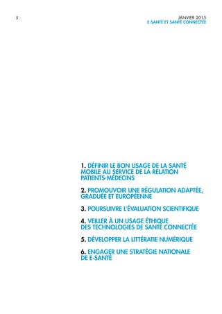 5 JANVIER 2015
E-SANTÉ ET SANTÉ CONNECTÉE
1. DÉFINIR LE BON USAGE DE LA SANTÉ
MOBILE AU SERVICE DE LA RELATION
PATIENTS-MÉDECINS
2. PROMOUVOIR UNE RÉGULATION ADAPTÉE,
GRADUÉE ET EUROPÉENNE
3. POURSUIVRE L’ÉVALUATION SCIENTIFIQUE
4. VEILLER À UN USAGE ÉTHIQUE
DES TECHNOLOGIES DE SANTÉ CONNECTÉE
5. DÉVELOPPER LA LITTÉRATIE NUMÉRIQUE
6. ENGAGER UNE STRATÉGIE NATIONALE
DE E-SANTÉ
 