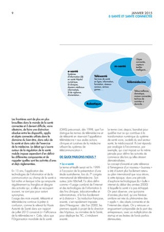9 JANVIER 2015
E-SANTÉ ET SANTÉ CONNECTÉE
Les frontières sont de plus en plus
brouillées dans le monde de la santé
connectée et il devient difficile, voire
aléatoire, de faire une distinction
absolue entre les dispositifs, applis
et objets connectés utilisés dans le
domaine du bien-être, dans celui de
la santé et dans celui de l’exercice
de la médecine. Le débat qui s’ouvre
autour de la régulation de la santé
mobile impose cependant d’en définir
les différentes composantes et de
rappeler quelles sont les activités d’ores
et déjà réglementées.
En 15 ans, l’application des
technologies de l’information et de la
communication au champ de la santé a
fait naître un lexique riche qui emprunte
régulièrement au franglais et désigne
des activités qui, si elles se recoupent
souvent, ne sont pas pour autant
synonymes.
L’usage des mots e-santé, télésanté et
télémédecine continue à prêter à
confusion, comme le relevait la Haute
Autorité de Santé dans son rapport
de juillet 2013 consacré à « l’efficience
de la télémédecine ». Cela, alors que
l’Organisation mondiale de la santé
(OMS) préconisait, dès 1998, que l’on
distingue les termes de télémédecine et
de télésanté en réservant l’appellation
télémédecine « aux seules actions
cliniques et curatives de la médecine
utilisant les systèmes de
télécommunication ».
DE QUOI PARLONS-NOUS ?
• La e-santé
Le terme e-Health serait né fin 1999
à l’occasion de la présentation d’une
étude australienne, lors du 7e
congrès
international de télémédecine. Son
auteur, John Mitchell, l’a alors défini
comme « l’usage combiné de l’internet
et des technologies de l’information à
des fins cliniques, éducationnelles et
administratives, à la fois localement
et à distance ». Sa traduction française,
e-santé, s’est rapidement imposée
dans l’Hexagone : dès l’an 2000, les
premiers appels à projet de la direction
des hôpitaux, au ministère de la Santé,
pour déployer les TIC, s’intitulaient
e-santé.
Le terme s’est, depuis, banalisé pour
qualifier tout ce qui contribue à la
transformation numérique du système
de santé voire, au-delà du seul secteur
santé, le médico-social. Il s’est répandu
par analogie à l’e-commerce, par
exemple, qui s’est imposé sur la même
période pour définir les activités de
commerce dès lors qu’elles étaient
dématérialisées.
Le concept d’e-santé et cette référence
à l’émergence d’un nouveau « business »
a été d’autant plus facilement retenu
au plan international que nous étions,
à cette époque, dans une période
d’euphorie technologique (la « bulle »
internet du début des années 2000)
à laquelle la santé n’a pas échappé.
On peut observer, une quinzaine
d’années plus tard, qu’une frénésie
similaire est née du phénomène des
« applis », des objets connectés et de
l’internet des objets. On y retrouve un
engouement comparable de la part des
entrepreneurs, avec sa multiplication de
start-up et ses levées de fonds parfois
démesurées.
e-santé
Systèmes
d’information (SI)
en santé Hôpital
numérique,
SI cliniques,
dossiers médicaux
informatisés,
SI de vigilance,
d’orientation…
Télésanté
Services de santé
en ligne, information,
formation, réseaux
sociaux, serious
games …
Objets
connectés,
capteurs
textiles
intelligents…
Télésurveillance,
domotique,
maison connectée,
technos de
maintien à
domicile…
m-santé
Robotique
Télémédecine
 