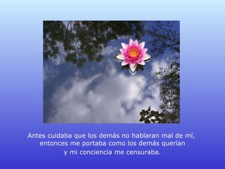 Antes cuidaba que los demás no hablaran mal de mí,  entonces me portaba como los demás querían  y mi conciencia me censuraba.   