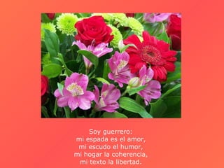 Soy guerrero:  mi espada es el amor,  mi escudo el humor,  mi hogar la coherencia,  mi texto la libertad.  