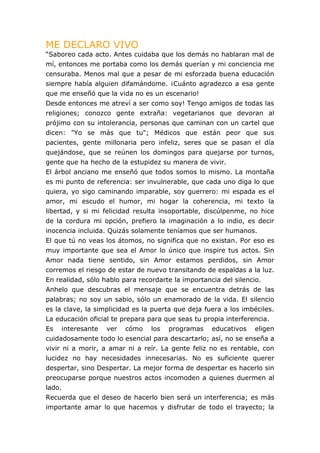 ME DECLARO VIVO
“Saboreo cada acto. Antes cuidaba que los demás no hablaran mal de
mí, entonces me portaba como los demás querían y mi conciencia me
censuraba. Menos mal que a pesar de mi esforzada buena educación
siempre había alguien difamándome. ¡Cuánto agradezco a esa gente
que me enseñó que la vida no es un escenario!
Desde entonces me atreví a ser como soy! Tengo amigos de todas las
religiones; conozco gente extraña: vegetarianos que devoran al
prójimo con su intolerancia, personas que caminan con un cartel que
dicen: "Yo se más que tu"; Médicos que están peor que sus
pacientes, gente millonaria pero infeliz, seres que se pasan el día
quejándose, que se reúnen los domingos para quejarse por turnos,
gente que ha hecho de la estupidez su manera de vivir.
El árbol anciano me enseñó que todos somos lo mismo. La montaña
es mi punto de referencia: ser invulnerable, que cada uno diga lo que
quiera, yo sigo caminando imparable, soy guerrero: mi espada es el
amor, mi escudo el humor, mi hogar la coherencia, mi texto la
libertad, y si mi felicidad resulta insoportable, discúlpenme, no hice
de la cordura mi opción, prefiero la imaginación a lo indio, es decir
inocencia incluida. Quizás solamente teníamos que ser humanos.
El que tú no veas los átomos, no significa que no existan. Por eso es
muy importante que sea el Amor lo único que inspire tus actos. Sin
Amor nada tiene sentido, sin Amor estamos perdidos, sin Amor
corremos el riesgo de estar de nuevo transitando de espaldas a la luz.
En realidad, sólo hablo para recordarte la importancia del silencio.
Anhelo que descubras el mensaje que se encuentra detrás de las
palabras; no soy un sabio, sólo un enamorado de la vida. El silencio
es la clave, la simplicidad es la puerta que deja fuera a los imbéciles.
La educación oficial te prepara para que seas tu propia interferencia.
Es   interesante   ver   cómo    los   programas    educativos    eligen
cuidadosamente todo lo esencial para descartarlo; así, no se enseña a
vivir ni a morir, a amar ni a reír. La gente feliz no es rentable, con
lucidez no hay necesidades innecesarias. No es suficiente querer
despertar, sino Despertar. La mejor forma de despertar es hacerlo sin
preocuparse porque nuestros actos incomoden a quienes duermen al
lado.
Recuerda que el deseo de hacerlo bien será un interferencia; es más
importante amar lo que hacemos y disfrutar de todo el trayecto; la
 