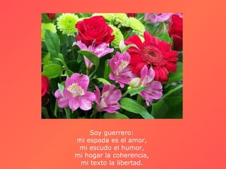 Soy guerrero:
mi espada es el amor,
 mi escudo el humor,
mi hogar la coherencia,
 mi texto la libertad.
 