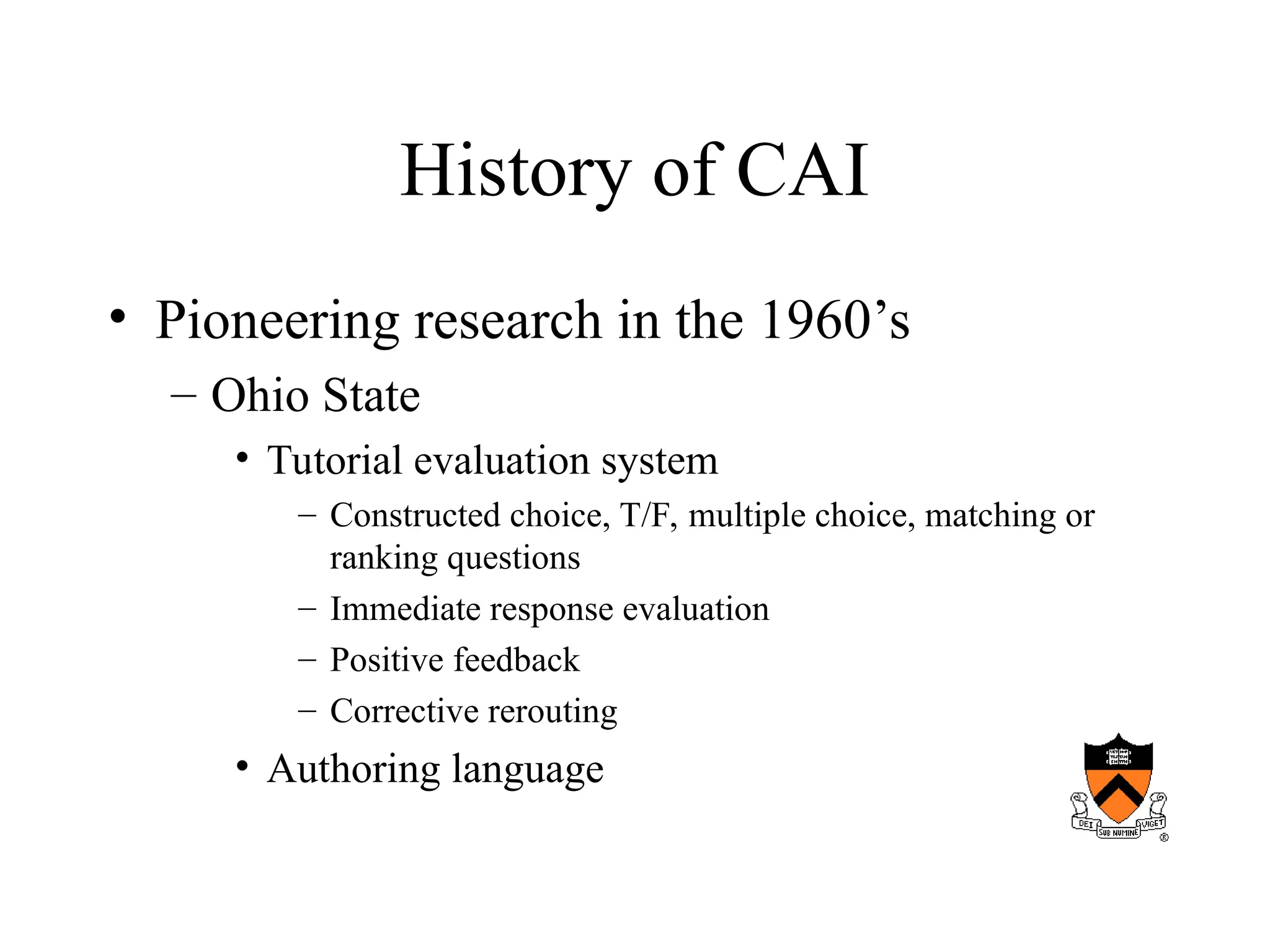 History of CAI
• Pioneering research in the 1960’s
– Ohio State
• Tutorial evaluation system
– Constructed choice, T/F, multiple choice, matching or
ranking questions
– Immediate response evaluation
– Positive feedback
– Corrective rerouting
• Authoring language
 