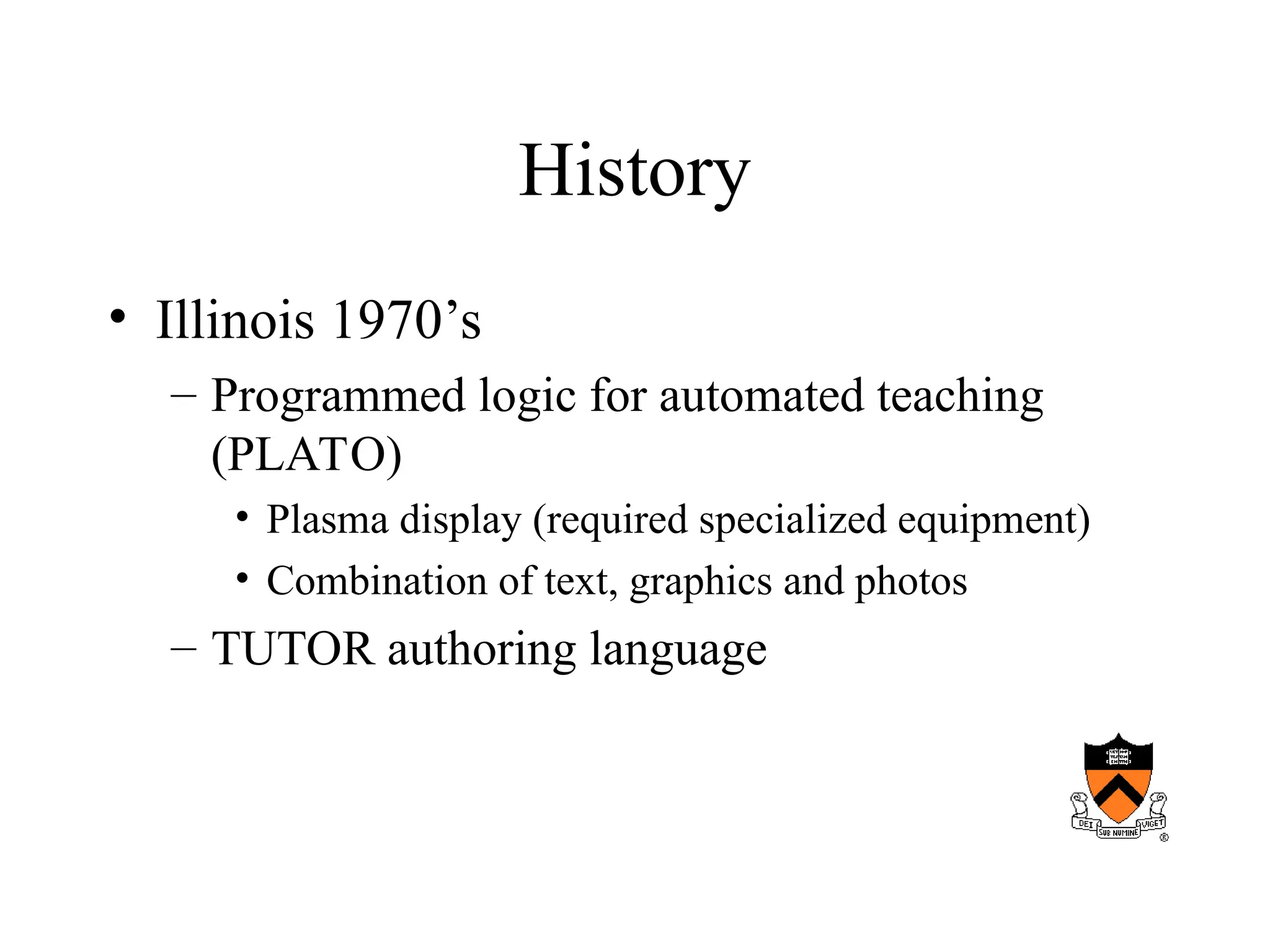 History
• Illinois 1970’s
– Programmed logic for automated teaching
(PLATO)
• Plasma display (required specialized equipment)
• Combination of text, graphics and photos
– TUTOR authoring language
 