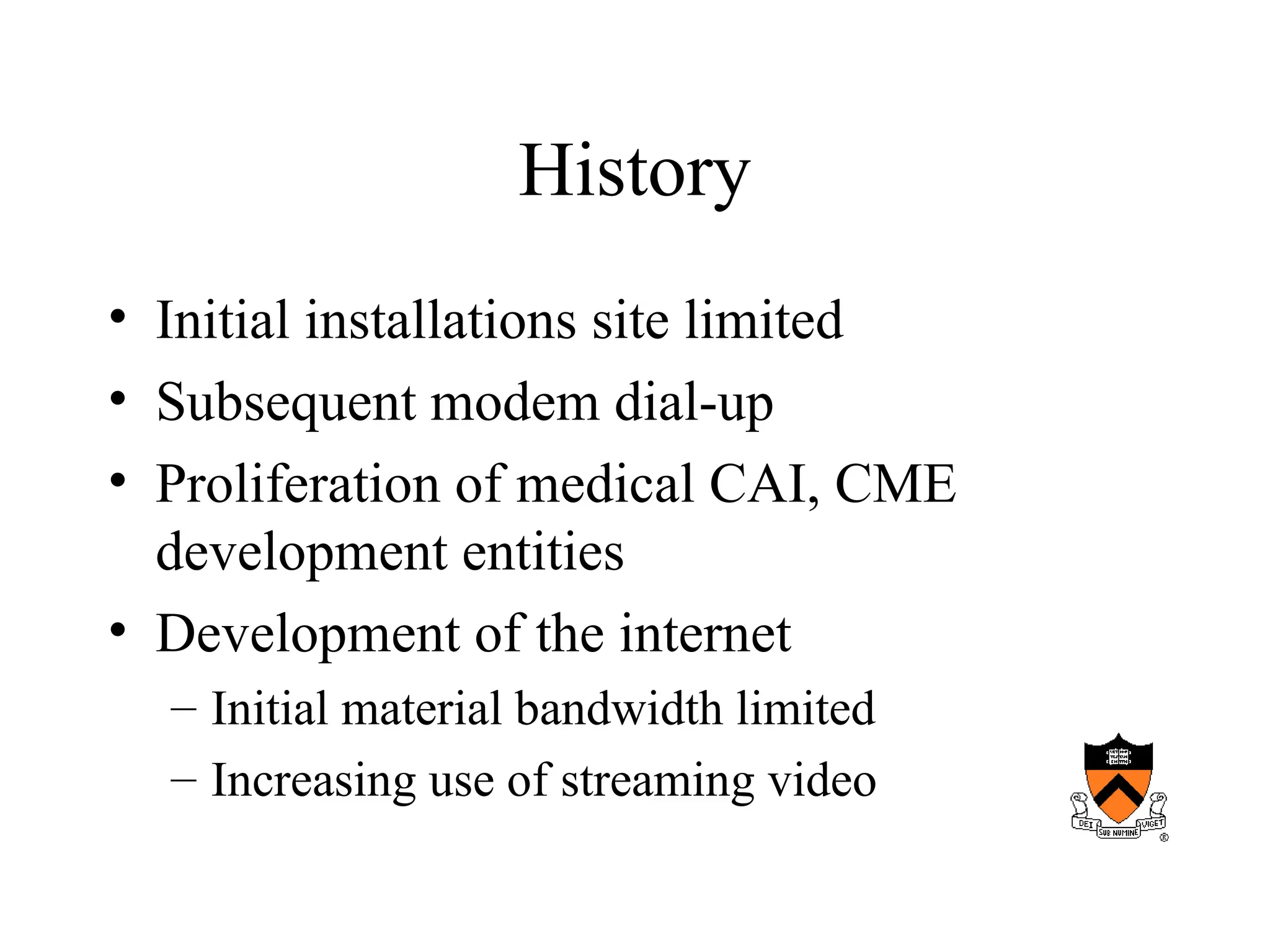History
• Initial installations site limited
• Subsequent modem dial-up
• Proliferation of medical CAI, CME
development entities
• Development of the internet
– Initial material bandwidth limited
– Increasing use of streaming video
 