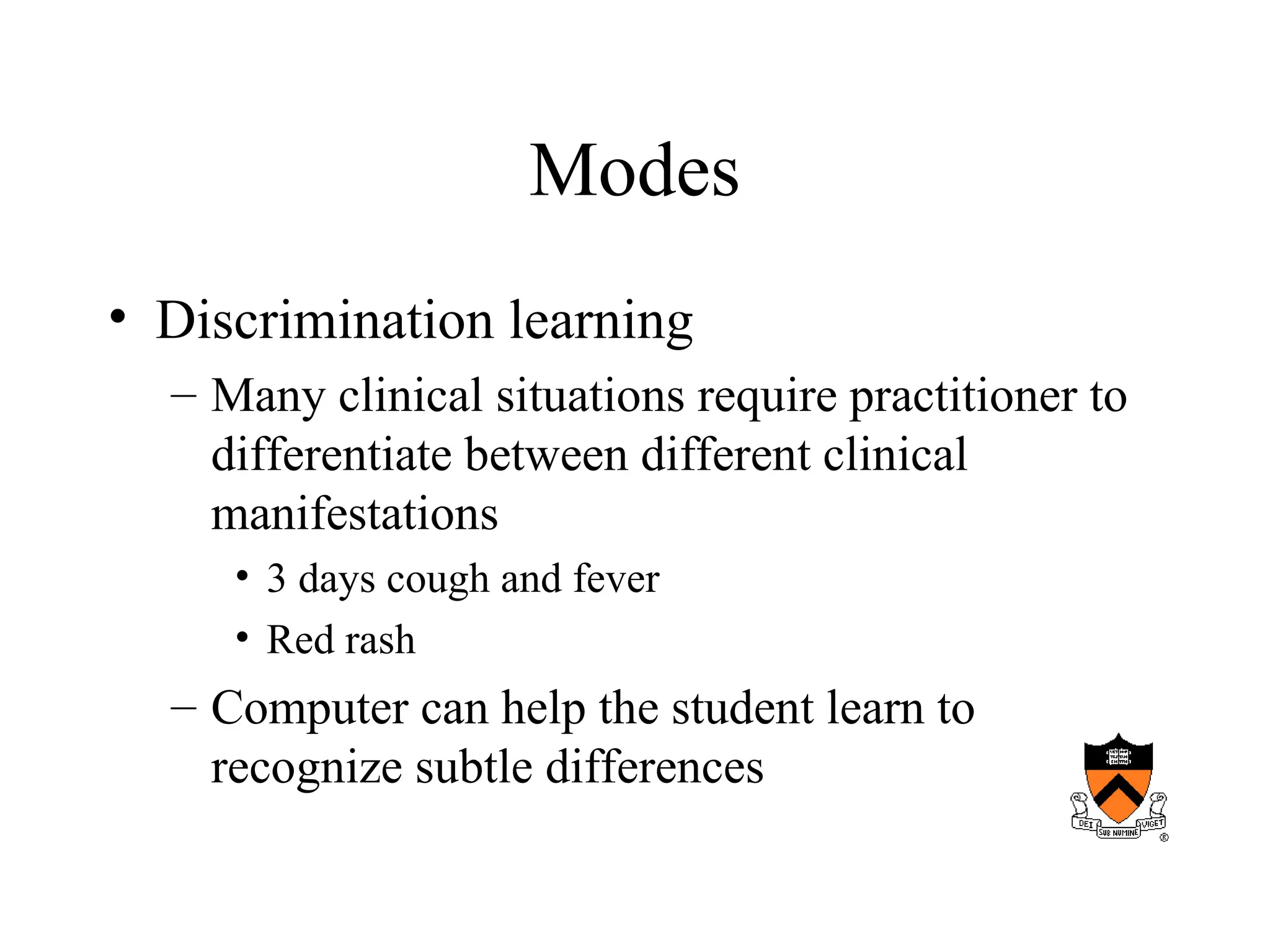 Modes
• Discrimination learning
– Many clinical situations require practitioner to
differentiate between different clinical
manifestations
• 3 days cough and fever
• Red rash
– Computer can help the student learn to
recognize subtle differences
 