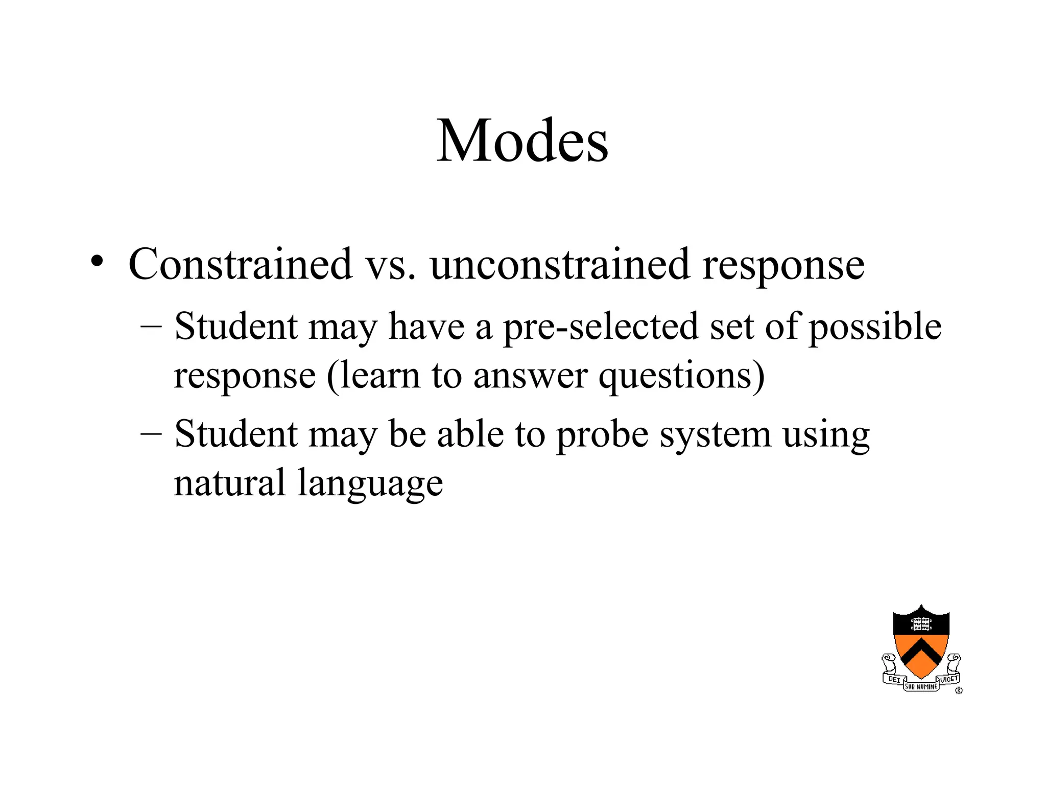 Modes
• Constrained vs. unconstrained response
– Student may have a pre-selected set of possible
response (learn to answer questions)
– Student may be able to probe system using
natural language
 