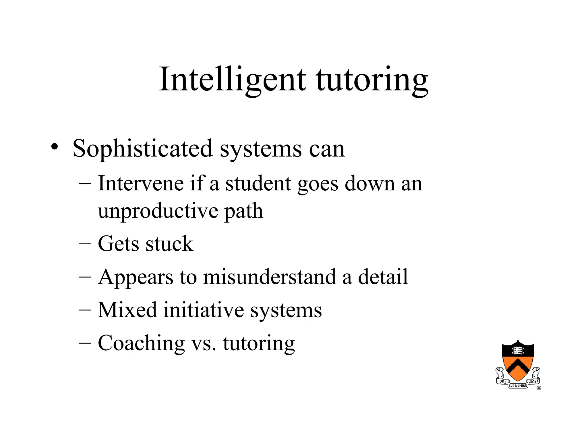 Intelligent tutoring
• Sophisticated systems can
– Intervene if a student goes down an
unproductive path
– Gets stuck
– Appears to misunderstand a detail
– Mixed initiative systems
– Coaching vs. tutoring
 