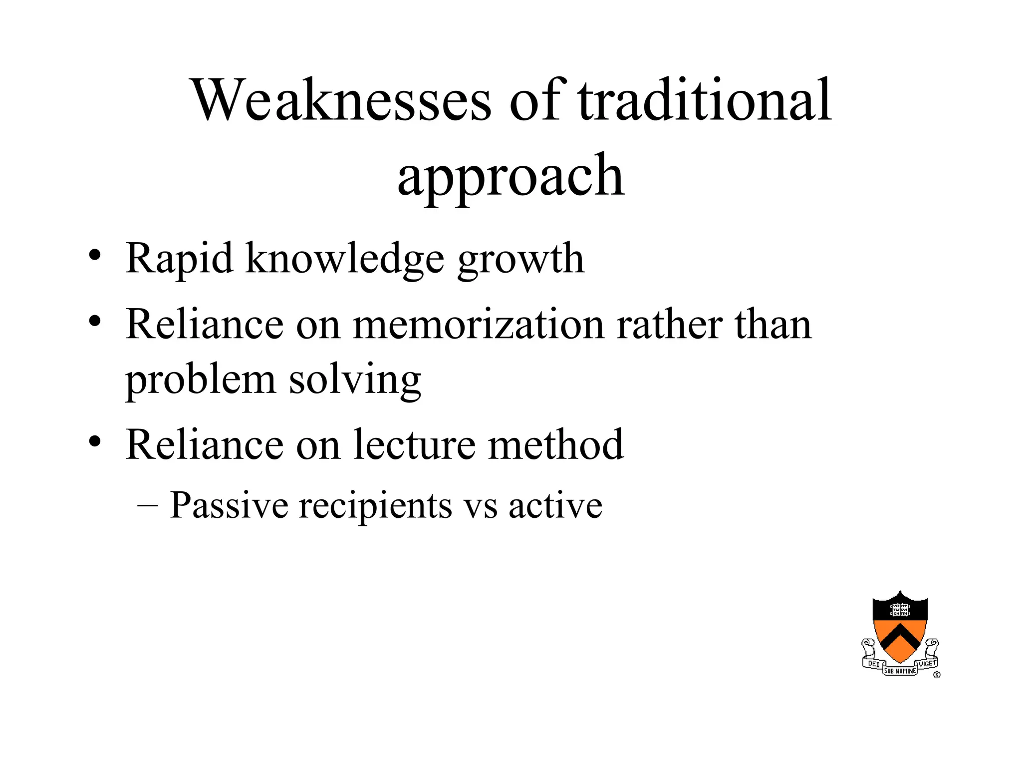Weaknesses of traditional
approach
• Rapid knowledge growth
• Reliance on memorization rather than
problem solving
• Reliance on lecture method
– Passive recipients vs active
 