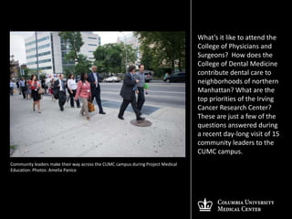What’s it like to attend the
                                                                                 College of Physicians and
                                                                                 Surgeons? How does the
                                                                                 College of Dental Medicine
                                                                                 contribute dental care to
                                                                                 neighborhoods of northern
                                                                                 Manhattan? What are the
                                                                                 top priorities of the Irving
                                                                                 Cancer Research Center?
                                                                                 These are just a few of the
                                                                                 questions answered during
                                                                                 a recent day-long visit of 15
                                                                                 community leaders to the
                                                                                 CUMC campus.
Community leaders make their way across the CUMC campus during Project Medical
Education. Photos: Amelia Panico
 