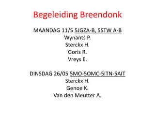 Begeleiding Breendonk
MAANDAG 11/5 5JGZA-B, 5STW A-B
Wynants P.
Sterckx H.
Goris R.
Vreys E.
DINSDAG 26/05 5MO-5OMC-5ITN-5AIT
Sterckx H.
Genoe K.
Van den Meutter A.
 