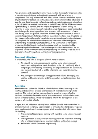 Post-graduation and especially in senior roles, medical doctors play important roles
in planning, commissioning, and undertaking research with social science
components. That may be research with direct clinical relevance and hence impact
on patients and/or as teachers seeking to develop their role in medical educators. It
also the case that the numbers of students studying medicine at undergraduate level
in the UK (which at any one time stands at round 30,000) (HESA, 2014) represent a
significant body of learners, and this implies the potential to draw heavily on
expertise in social science research methods in ways that present opportunities but
also challenges for ensuring students have access to sufficient numbers of expert
staff. Finally, there are grounds to assume that teaching social sciences to medical
students has particular challenges. Staff and students in medicine may struggle to see
the relevance of social scientific knowledge; and, epistemological tensions between
the disciplines are particularly manifest around assessment of knowledge and
understanding (Russell et al 2004; Scambler, 2010). Curriculum and timetable
pressures, allied to historic models of pedagogy which are characterized by
extremely high levels of contact time, knowledge input and requirements for its
acquisition create context for social science teaching and learning to be lost such
that is to be found ‘everywhere and nowhere’ in the provision.
Aims and objectives
In this context, the aims of this piece of work were as follows:
 To establish current practice around teaching social science research
methods to undergraduate medical students in the UK: to identify what is
being taught, how teaching and learning are organised within the curriculum,
how content is delivered, to and by whom and how student is learning
assessed.
 And, to explore the challenges and opportunities around developing this
teaching and learning practice and the curriculum and policy contexts that
frame it.
Activities
We undertook a systematic review of scholarship and research relating to the
teaching and assessment of social science research methods in undergraduate
medicine. The review involved a comprehensive search of a range of online
databases, evaluation of the relevance of search results and analysis of extracted
papers and other outputs. These were used to inform the development of the
survey of UK medical schools.
In April 2014 we undertook a survey of UK medical schools. We constructed an
online instrument comprising a combination of primarily closed and scaled response
items supplemented with free-text options which aimed to elicit information about
the following:
 The content of teaching and learning with regard to social science research
methods;
 The organisation of that provision including within the curriculum including
who provides the teaching and to which students and in what context;
 Assessment related to the teaching learning;
 
