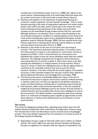 consideration of ‘threshold concepts’ (Land et al., 2008) with respect to the
social sciences. Understanding tends to be inextricably linked the extent that
the content can be seen to have (and made to have) clinical relevance.
c) Attention and emphasis on the importance of experiential learning as a
context for student acquisition of social scientific knowledge. There is some
literature pointing to the value of using patient experience and contact and/or
project work within the wider patient community as the context for social
science teaching and learning because of the relative ease with which
concepts can be materialised through student contact with the ‘real world’.
Although evidence is not abundant, there is some research pointing to the
use of studies of long-term conditions in individual patients as the context for
social science teaching about topics such as biographical disruption and also
qualitative research methods (Kumagai, 2009), and case material drawn from
clinician experience to teaching about ethnicity, cultural influence on health
and intercultural communication (Hart et al. 2008).
d) Attention is also drawn to the issue of curriculum time and timing of
provision. The importance distinctions between phase 1 from phase 2 (pre-
and clinical years) are noted as is the tendency for social science content to
squeezed into Phase 1 which is characterised as an environment over-
populated with content across the various disciplines which feed into medical
education. The challenge of potential lack of apparent clinical relevance is
most keenly felt here in contrast to phase 2, where there seems to be little
teaching time dedicated to or indeed presence of social scientists. Phase 2
may be a context in which the challenge becomes to ally any opportunities to
contribute to the ‘teachable moments’ that arise around the clinical
situations. However, it has been noted that the clinical urgency of the patient
encounter is what motivates students but may also constrain their capacity to
absorb additional information and knowledge (Hunt and Sobal, 1990).
e) The literature also points to potentially deleterious impact of the lack of
materials and resources to support social science research methods teaching
in medicine within the curriculum (as opposed to the plethora of guides to
medics and allied healthcare professionals on conducting research projects).
f) final important, albeit rarely mentioned observation, is that the contextual,
intellectual and practical challenges posed to the teacher of social sciences in
medical education may be precisely what attracts some colleagues to work in
this environment. The relative freedom represented by often times working
alone or in small team of disciplinary peers coupled to opportunities to have
direct influence on doctors and medical practice can be attractor to some
social scientists.
The survey
The survey of colleagues providing and/or organising social science input into UK
medical schools provided both some confirmation and elaboration of issues arising
from the literature review and detail about current curricula issues and pedagogic
practice. The survey elicited responses from 19 institutions. A narrative account of
the findings showed the following:
a) Respondents occupy a range of roles both within and in relation to medical
schools. This is part reflects the ways that Schools, Faculties and Research
Groups are organised. For example, while the majority of respondents (15)
 