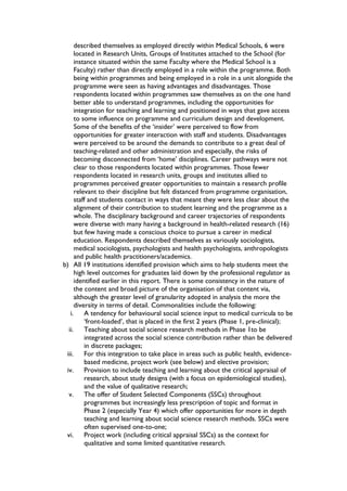 described themselves as employed directly within Medical Schools, 6 were
located in Research Units, Groups of Institutes attached to the School (for
instance situated within the same Faculty where the Medical School is a
Faculty) rather than directly employed in a role within the programme. Both
being within programmes and being employed in a role in a unit alongside the
programme were seen as having advantages and disadvantages. Those
respondents located within programmes saw themselves as on the one hand
better able to understand programmes, including the opportunities for
integration for teaching and learning and positioned in ways that gave access
to some influence on programme and curriculum design and development.
Some of the benefits of the ‘insider’ were perceived to flow from
opportunities for greater interaction with staff and students. Disadvantages
were perceived to be around the demands to contribute to a great deal of
teaching-related and other administration and especially, the risks of
becoming disconnected from ‘home’ disciplines. Career pathways were not
clear to those respondents located within programmes. Those fewer
respondents located in research units, groups and institutes allied to
programmes perceived greater opportunities to maintain a research profile
relevant to their discipline but felt distanced from programme organisation,
staff and students contact in ways that meant they were less clear about the
alignment of their contribution to student learning and the programme as a
whole. The disciplinary background and career trajectories of respondents
were diverse with many having a background in health-related research (16)
but few having made a conscious choice to pursue a career in medical
education. Respondents described themselves as variously sociologists,
medical sociologists, psychologists and health psychologists, anthropologists
and public health practitioners/academics.
b) All 19 institutions identified provision which aims to help students meet the
high level outcomes for graduates laid down by the professional regulator as
identified earlier in this report. There is some consistency in the nature of
the content and broad picture of the organisation of that content via,
although the greater level of granularity adopted in analysis the more the
diversity in terms of detail. Commonalities include the following:
i. A tendency for behavioural social science input to medical curricula to be
‘front-loaded’, that is placed in the first 2 years (Phase 1, pre-clinical);
ii. Teaching about social science research methods in Phase 1to be
integrated across the social science contribution rather than be delivered
in discrete packages;
iii. For this integration to take place in areas such as public health, evidence-
based medicine, project work (see below) and elective provision;
iv. Provision to include teaching and learning about the critical appraisal of
research, about study designs (with a focus on epidemiological studies),
and the value of qualitative research;
v. The offer of Student Selected Components (SSCs) throughout
programmes but increasingly less prescription of topic and format in
Phase 2 (especially Year 4) which offer opportunities for more in depth
teaching and learning about social science research methods. SSCs were
often supervised one-to-one;
vi. Project work (including critical appraisal SSCs) as the context for
qualitative and some limited quantitative research.
 