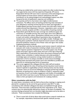c) Teaching was widely led by social science experts but often student learning
was supported by tutors with less expertise (frequently, GP tutors).
Respondents felt that GP tutors had an awareness of the technological and
practical aspects of social science research methods but that their
contribution on the epistemological and methodological aspects was often
hampered by lack of qualification, expertise and confidence.
d) The quantity and forms of provision were highly variable between
institutions. The diffuse nature of teaching and learning make estimates of
time dedicated to teaching and learning hard to assess (and especially in
Problem-Based Learning courses where contact time with staff is lower and
student-directed learning greater). However, respondents used a variety of
lectures, tutorials, projects and SDL in the portfolio of teaching methods.
e) Respondents generally felt that topic coverage was satisfactory given the
constraints on timetable time but that some topics were more difficult to
cover and convey than others. Quantitative methods were not felt to be easy
to teach and student understanding of quantitative data and especially
statistical tests and their significance to be highly variable. Challenges with
teaching about qualitative methods clustered around concerns that student
perceived qualitative research to be of lesser value and rigour than studies
employing quantitative methods.
f) All respondents said that learning about social science research methods was
assessed, with modes of assessment including multiple choice and other
closed response questions integrated into summative papers and, through
essays and project reports where these were part of the diet of learning.
Many respondents (13) perceived that there was pressure flowing from staff-
student ratios, orthodoxy in medical education and understanding of
knowledge types and acquisition among medical students to undertake
assessment in forms not always amenable to social science knowledge.
Marking loads associated with project work were identified as problem and
deterrent to maintaining these forms of assessment.
g) The survey suggested that colleagues felt that while staff and students
generally recognised the value of teaching and learning about social science
research methods its applicability to future clinical practice was less clearly
perceived. There are structural challenges to teaching and learning including
allocation of teaching time, access to students in Phase 2, assessment types
and quantity of work, and student engagement with bodies of knowledge and
ideas with which most have no prior familiarity and which may seem hard to
relate to their perceptions and motivations for studying medicine.
Other consultation with the field
As noted above, consultation with the field via face-to-face meetings is ongoing work
planned for completion by the end of the grant period in July 2014. To date,
consultations with individual colleagues have been accomplished through ‘phone
interviews. These have been conducted with 8 of the respondents so far. These
contacts were not systematically selected but chosen on the basis of availability. The
summary findings presented here are therefore highly descriptive and to be taken as
indicative. These consultations have revealed the following:
a) There is some lack of clarity about what social science research methods are.
For example, respondents mentioned both specific methods (surveys,
 