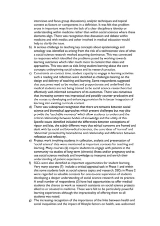 interviews and focus group discussions), analytic techniques and topical
content as factors or components in a definition. It was felt that problem
arose in important ways from the lack of a clear disciplinary identity or
understanding within medicine rather than within social sciences where these
elements align. There was recognition that discussion and debate within
medicine and with medics and other involved in medical education would
help to clarify the issue.
b) A serious challenge to teaching key concepts about epistemology and
ontology was identified as arising from the risk of a technocratic view of what
a social science research method assuming dominance. This was connected
to responses which identified the problems posed by working towards
learning outcomes which refer much more to content than ideas and
approaches. This was seen as side-lining student learning about the core
concepts underpinning social science and its research practice.
c) Constraints on contact time, student capacity to engage in learning activities
such a reading and reflection were identified as challenges bearing on the
design and delivery of teaching and learning. Some respondents suggested
that outcomes need to be modest and proportionate and underlined that
medical students are not being trained to be social science researchers but
effectively well-informed consumers of its outcomes. There was consensus
that increasing content was impractical and possibly counter-productive and
the routes to developing and enhancing provision lie in better integration of
learning into existing curricula content.
d) There was widespread recognition that there are tensions between social
science and biomedical approaches which present challenges but may also
provide the ‘teachable moments’ which allow students to understand the
critical relationship between bodies of knowledge and the utility of this.
Specific issues identified included the differences between conceptions of
rigour and bias, the subtly different ways that ethical concerns are framed and
dealt with by social and biomedical scientists, the core ideas of ‘normal’ and
‘abnormal’ presented by biomedicine and relationship and difference between
reflection and reflexivity.
e) Project work involving students in collection, analysis and presentation of
‘social science’ data were mentioned as important contexts for teaching and
learning. Many courses (6) require students to engage with patients in the
community via studies of long-term (chronic) illness and/or pregnancy and to
use social science methods and knowledge to interpret and enrich their
understanding of patient experience.
f) SSCs were also identified as important opportunities for student learning.
Very many courses (7) include a critical appraisal task in Phase 1 and within
this some students look at social science topics and research. SSCs in Phase 2
were regarded as valuable contexts for one-to-one supervision of students
developing a deeper understanding of social science research and its practice.
A small number of respondents (3) have had opportunities to offer medical
students the chance to work as research assistants on social science projects
allied to or situated in medicine. These were felt to be particularly powerful
learning experiences although the impracticality of offering them to all
students was noted.
g) The increasing recognition of the importance of the links between health and
social inequalities and the impact of lifestyle factors on health, was welcomed
 