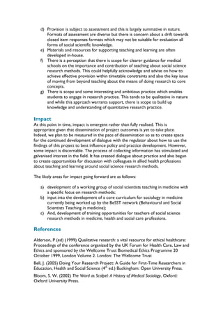 d) Provision is subject to assessment and this is largely summative in nature.
Formats of assessment are diverse but there is concern about a drift towards
closed item responses formats which may not be suitable for evaluation all
forms of social scientific knowledge.
e) Materials and resources for supporting teaching and learning are often
developed in-house.
f) There is a perception that there is scope for clearer guidance for medical
schools on the importance and contribution of teaching about social science
research methods. This could helpfully acknowledge and advise on how to
achieve effective provision within timetable constraints and also the key issue
of moving from beyond teaching about the means of doing research to core
concepts.
g) There is scope and some interesting and ambitious practice which enables
students to engage in research practice. This tends to be qualitative in nature
and while this approach warrants support, there is scope to build up
knowledge and understanding of quantitative research practice.
Impact
At this point in time, impact is emergent rather than fully realised. This is
appropriate given that dissemination of project outcomes is yet to take place.
Indeed, we plan to be measured in the pace of dissemination so as to create space
for the continued development of dialogue with the regulator about how to use the
findings of this project to best influence policy and practice development. However,
some impact is discernable. The process of collecting information has stimulated and
galvanised interest in the field. It has created dialogue about practice and also begun
to create opportunities for discussion with colleagues in allied health professions
about teaching and learning around social science research methods.
The likely areas for impact going forward are as follows:
a) development of a working group of social scientists teaching in medicine with
a specific focus on research methods;
b) input into the development of a core curriculum for sociology in medicine
currently being worked up by the BeSST network (Behavioural and Social
Scientists Teaching in medicine);
c) And, development of training opportunities for teachers of social science
research methods in medicine, health and social care professions.
References
Alderson, P (ed) (1999) Qualitative research: a vital resource for ethical healthcare:
Proceedings of the conference organized by the UK Forum for Health Care, Law and
Ethics and sponsored by the Wellcome Trust Biomedical Ethics Programme 20
October 1999, London Volume 2. London: The Wellcome Trust
Bell, J. (2005) Doing Your Research Project: A Guide for First-Time Researchers in
Education, Health and Social Science (4th
ed.) Buckingham: Open University Press.
Bloom, S. W. (2002) The Word as Scalpel: A History of Medical Sociology, Oxford:
Oxford University Press.
 