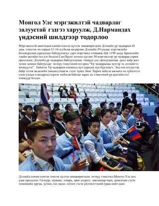 Монгол Улс мэргэжилтэй чадварлаг
залуустай гэдгээ харуулж, Д.Нармандах
үндэсний шилдгээр тодорлоо
Мэргэжилтэй ажилчдын олимп хэмээн хүлээн зөвшөөрөгдсөн Дэлхийн ур чадварын 43
дахь тэмцээн энэ сарын 11-16-нд болж өндөрлөв. Дэлхийн 59 улсаас мэргэжлийн
боловсролын сургалтын байгууллагад сурч мэргэжил эзэмшиж буй 1190 залуу Бразилийн
эдийн засгийн гол цэг болсон Сан Пауло хотноо цуглан 50 мэргэжлээр ур чадвараа сорин
өрсөлдсөн. Дэлхийн ур чадварын байгууллагаас гишүүн улс оргнуудынхаа дунд хоёр жил
тутам зохион байгуулдаг энэхүү тэмцээний гол уриа “Ур чадварыхаа хүчээр эх дэлхийгээ
хөгжүүлэх”. Тиймээс Ур чадварын олимпод хүч сорьсон хүн бүр ялагч. Энд хэн нэгдүгээр
байр эзэлж медалийн тавцанд гишгэв гэдэг чухал биш. Харин хийсэн ажлынх нь гүйцэтгэл
олон улсын стандартад хэрхэн нийцэж байгааг харах нь тэмцээний үр дүнгийн гол
хэмжүүр болдог.
Дэлхийд олимп хэмээн хэмээн хүлээн зөвшөөрөгдсөн энэхүү тэмцээнд Монгол Улс анх
удаа оролцлоо. Гагнуур, мужаан, токарь, өрөг угсралт, хавтанцар наах, цахилгаан гэсэн
техникийн зургаа, үсчин, гоо засал, тогооч гэсэн үйлчилгээний гурав нийт есөн
 