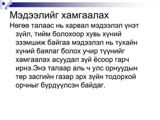 Мэдээлийг хамгаалахНөгөө талаас нь харвал мэдээлэл үнэт зүйл, тийм болохоор хувь хүний эзэмшиж байгаа мэдээлэл нь тухайн хүний баялаг болох учир түүнийг хамгаалах асуудал зүй ёсоор гарч ирнэ.Энэ талаар аль ч улс орнуудын төр засгийн газар эрх зүйн тодорхой орчныг бүрдүүлсэн байдаг.