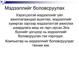 Мэдээллийг боловсруулахХэрэгцээтэй мэдээллийг үйл ажиллагаандаа ашиглах, мэдээллийг хувиргах зэргээрмэдээлэлтэй ажиллах шаардлага маш их гарч ирсэн.Энэ бүхнийг цогцоор нь мэдээллийг боловсруулах гэж нэрлэдэг. Компьютер нь мэдээллийг боловсруулдаг техник юм.