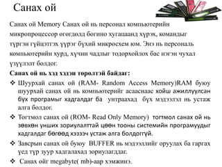 Санах ой
Санах ой Memory Санах ой нь персонал компьютерийн
микропроцессор өгөгдөлд богино хугацаанд хүрэх, командыг
түргэн гүйцэтгэх үүрэг бүхий микросхем юм. Энэ нь персональ
компьютерийн хурд, хүчин чадлыг тодорхойлох бас нэгэн чухал
үзүүлэлт болдог.
Санах ой нь хэд хэдэн төрөлтэй байдаг:
 Шуурхай санах ой (RAM- Random Access Memory)RAM буюу
шуурхай санах ой нь компьютерийг асааснаас хойш ажиллуулсан
бүх програмыг хадгалдаг ба унтраахад бүх мэдээлэл нь устаж
алга болдог.
 Тогтмол санах ой (ROM- Read Only Memory) тогтмол санах ой нь
зөвхөн унших зориулалттай цөөн тооны системийн програмуудыг
хадгалдаг бөгөөд хэзээч устаж алга болдоггүй.
 Завсрын санах ой буюу BUFFER нь мэдээллийг оруулах ба гаргах
үед түр зуур хадгалахад зориулагддаг.
 Санах ойг megabyte( mb)-аар хэмжинэ.

 
