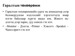 Гаралтын төхөөрөмж
• Гаралтын төхөөрөмжийн үүрэг нь компьютер дээр
боловсруулсан мэдээллийг хэрэглэгчдэд ямар
нэгэн байдлаар хүргэх явдал юм. Жишээ нь:
дэлгэц дээр харах, дуу сонсох гэх мэт.
• –Monitor - Дэлгэц –Printer - Хэвлэгч –Speaker –
Чанга яригч гэх мэт

 