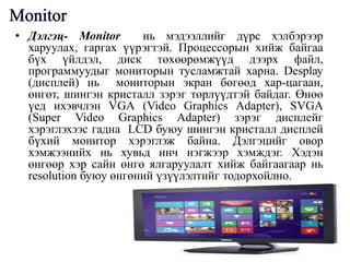 • Дэлгэц- Моnitor
нь мэдээллийг дүрс хэлбэрээр
харуулах, гаргах үүрэгтэй. Процессорын хийж байгаа
бүх үйлдэл, диск төхөөрөмжүүд дээрх файл,
программуудыг мониторын тусламжтай харна. Desрlау
(дисплей) нь мониторын экран бөгөөд хар-цагаан,
өнгөт, шингэн кристалл зэрэг төрлүүдтэй байдаг. Өнөө
үед ихэвчлэн VGА (Vidео Graphics Adapter), SVGА
(Super Vidео Graphics Adapter) зэрэг дисплейг
хэрэглэхээс гадна LCD буюу шингэн кристалл дисплей
бүхий монитор хэрэглэж байна. Дэлгэцийг овор
хэмжээнийх нь хувьд инч нэгжээр хэмждэг. Хэдэн
өнгөөр хэр сайн өнгө ялгаруулалт хийж байгаагаар нь
resolution буюу өнгөний үзүүлэлтийг тодорхойлно.

 