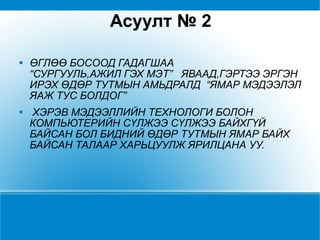 Асуулт №   2 ӨГЛӨӨ БОСООД ГАДАГШАА “СУРГУУЛЬ,АЖИЛ ГЭХ МЭТ”  ЯВААД,ГЭРТЭЭ ЭРГЭН ИРЭХ ӨДӨР ТУТМЫН АМЬДРАЛД  “ЯМАР МЭДЭЭЛЭЛ ЯАЖ ТУС БОЛДОГ”  ХЭРЭВ МЭДЭЭЛЛИЙН ТЕХНОЛОГИ БОЛОН КОМПЬЮТЕРИЙН СҮЛЖЭЭ СҮЛЖЭЭ БАЙХГҮЙ БАЙСАН БОЛ БИДНИЙ ӨДӨР ТУТМЫН ЯМАР БАЙХ БАЙСАН ТАЛААР ХАРЬЦУУЛЖ ЯРИЛЦАНА УУ.  