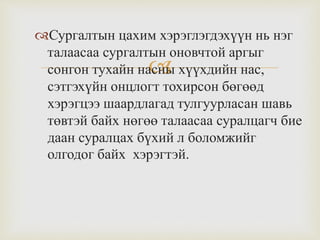 
Сургалтын цахим хэрэглэгдэхүүн нь нэг
талаасаа сургалтын оновчтой аргыг
сонгон тухайн насны хүүхдийн нас,
сэтгэхүйн онцлогт тохирсон бөгөөд
хэрэгцээ шаардлагад тулгуурласан шавь
төвтэй байх нөгөө талаасаа суралцагч бие
даан суралцах бүхий л боломжийг
олгодог байх хэрэгтэй.
 