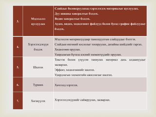 
3.
Мэдээллээ
цуглуулах
Слайдыг боловсруулахад хэрэглэгдэх материалыг цуглуулах.
Дуу авианы хавсралтыг бэлдэх.
Ведио хавсралтыг бэлдэх.
Аудео, видео, хөдөлгөөнт файлууд болон бусад график файлуудыг
бэлдэх.
4.
Хэрэглэгдэхүүн
бэлдэх
Мэдээллэн материалуудаар танилцуулгын слайдуудыг бэлтгэх.
Слайдын өнгөний хослолыг тохируулах, дизайны шийдлийг гаргах.
Хөдөлгөөн оруулах.
Удирдлагын бүтцэд цэсний элементүүдийг оруулах.
5. Шалгах
Текстэн болон үзүүлэн таниулах материал дахь алдаануудыг
засварлах.
Эффект, хөдөлгөөнийг шалгах.
Удирдлагын элементийн ажиллагааг шалгах.
6. Турших Хичээлд хэрэглэх.
7. Хөгжүүлэх Хэрэглэгдэхүүнийг сайжруулах, засварлах.
 