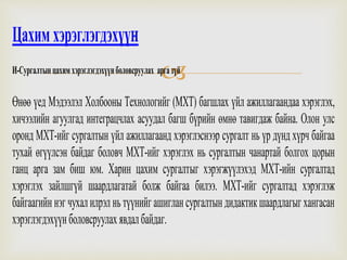 
Цахимхэрэглэгдэхүүн
И-Сургалтынцахимхэрэглэгдэхүүнболовсруулах аргазүй
Өнөө үед Мэдээлэл Холбооны Технологийг (МХТ) багшлах үйл ажиллагаандаа хэрэглэх,
хичээлийн агуулгад интеграцчлах асуудал багш бүрийн өмнө тавигдаж байна. Олон улс
оронд МХТ-ийг сургалтын үйл ажиллагаанд хэрэглэснээр сургалт нь үр дүнд хүрч байгаа
тухай өгүүлсэн байдаг боловч МХТ-ийг хэрэглэх нь сургалтын чанартай болгох цорын
ганц арга зам биш юм. Харин цахим сургалтыг хэрэгжүүлэхэд МХТ-ийн сургалтад
хэрэглэх зайлшгүй шаардлагатай болж байгаа билээ. МХТ-ийг сургалтад хэрэглэж
байгаагийннэгчухалилрэлньтүүнийгашиглансургалтындидактикшаардлагыгхангасан
хэрэглэгдэхүүнболовсруулахявдалбайдаг.
 