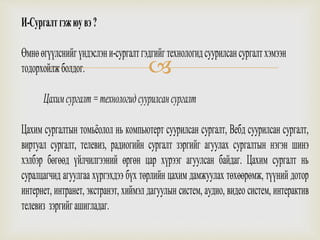 
И-Сургалтгэжюувэ?
Өмнөөгүүлснийгүндэслэни-сургалтгэдгийгтехнологидсуурилсансургалтхэмээн
тодорхойлжболдог.
Цахимсургалт=технологидсуурилсансургалт
Цахим сургалтын томьёолол нь компьютерт суурилсан сургалт, Вебд суурилсан сургалт,
виртуал сургалт, телевиз, радиогийн сургалт зэргийг агуулах сургалтын нэгэн шинэ
хэлбэр бөгөөд үйлчилгээний өргөн цар хүрээг агуулсан байдаг. Цахим сургалт нь
суралцагчид агуулгаа хүргэхдээ бүх төрлийн цахим дамжуулах төхөөрөмж, түүний дотор
интернет, интранет, экстранэт, хиймэл дагуулын систем, аудио, видео систем, интерактив
телевиз зэргийгашигладаг.
 