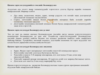 
Цахим хэрэглэгдэхүүнийхээ төслийг боловсруулах
Агуулгын аль хэсэгт ямар элементүүдийг хэрэглэхээ дэлгэц бүрээр нарийн төлөвлөх
шаардлагатай. Өөрөөр хэлбэл
 Дуу авиа, хөдөлгөөн, видео, зураг, загвар үзүүлэх гэх мэтийг маш дэлгэрэнгүй
ойлгомжтой төлөвлөн төслөө бичих
 Сорил, хичээлийн явцын болон төгсгөлийн материал байх эсэхийг нарийн
төлөвлөж, төсөлдөө оруулах
 Дэлгэцийн зохиомжид өнгөний зохицол болон бусад шаардлагатай элементүүдийг
зааж өгөх хэрэгтэй.
Цахим хэрэглэгдэхүүн боловсруулах үе шат
Энэ үе шат нь өмнөх шатанд боловсруулсан төслийн дагуу цахим хэрэглэгдэхүүнээ
компьютерт боловсруулах үе шат юм. Хэдийгээр хэрэглэгдэхүүнийг боловсруулах
төслийг өмнөх алхамд хийсэн боловч энэ алхамд дидактик шийдэл хийх шаардлага
байсаар байдаг. Тухайлбал, өнгөний зохицол, дэлгэцийн зохиомж гэх зэрэг асуудлыг энэ
алхам болон дараагийн алхамд шийдэж болдог.
Цахим хэрэглэгдэхүүн боловсруулах зөвлөмж
 Зураг, Видео зэрэг материалыг хичээлийн тексттэй зохицуулан оруул.
 Хичээлийн текстийг дэлгэцэд бүтнээр нь багтаа.
 Текстийн хэмжээг 5-8 мөрөөр хязгаарлаж, нэг дэлгэцэнд 15-аас дээш мөр
оруулахгүй байх.
 Текстийг мөрний уртаар хязгаарлаж, 10 хүртэлх үгийг нэг мөрөнд багтаахыг хичээ.
 Дэлгэцэн дэх текстэд 2-оос илүү параграф бүү холь.
Цахим хэрэглэгдэхүүн нь дидактик боловсруулалтаас гадна сургах програмын шинжийг
агуулсан байх шаардлагатай байдаг.
 