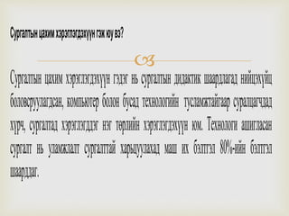 
Сургалтынцахимхэрэглэгдэхүүнгэжюувэ?
Сургалтын цахим хэрэглэгдэхүүн гэдэг нь сургалтын дидактик шаардлагад нийцэхүйц
боловсруулагдсан, компьютер болон бусад технологийн тусламжтайгаар суралцагчдад
хүрч, сургалтад хэрэглэгддэг нэг төрлийн хэрэглэгдэхүүн юм. Технологи ашигласан
сургалт нь уламжлалт сургалттай харьцуулахад маш их бэлтгэл 80%-ийн бэлтгэл
шаарддаг.
 