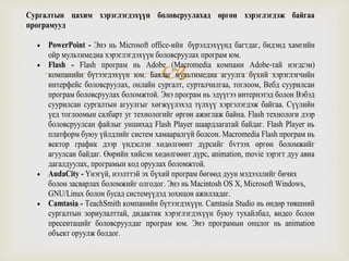 
Сургалтын цахим хэрэглэгдэхүүн боловсруулахад өргөн хэрэглэгдэж байгаа
програмууд
 PowerPoint - Энэ нь Microsoft office-ийн бүрэлдэхүүнд багтдаг, бидэнд хамгийн
ойр мультимедиа хэрэглэгдэхүүн боловсруулах програм юм.
 Flash - Flash програм нь Adobe (Macromedia компани Adobe-тай нэгдсэн)
компанийн бүтээгдэхүүн юм. Баялаг мультимедиа агуулга бүхий хэрэглэгчийн
интерфейс боловсруулах, онлайн сургалт, сурталчилгаа, тоглоом, Вебд суурилсан
програм боловсруулах боломжтой. Энэ програм нь эдүүгээ интернэтэд болон Вэбэд
суурилсан сургалтын агуулгыг хөгжүүлэхэд түлхүү хэргэлэгдэж байгаа. Сүүлийн
үед тоглоомын салбарт уг технологийг өргөн ажиглаж байна. Flash технологи дээр
боловсруулсан файлыг уншихад Flash Player шаардлагатай байдаг. Flash Player нь
платформ буюу үйлдлийг систем хамааралгүй болсон. Macromedia Flash програм нь
вектор график дээр үндэслэн хөдөлгөөнт дүрсийг бvтээх өргөн боломжийг
агуулсан байдаг. Өөрийн хийсэн хөдөлгөөнт дүрс, animation, movie зэрэгт дуу авиа
дагалдуулах, програмын код оруулах боломжтой.
 AudaCity - Үнэгүй, нээлттэй эх бүхий програм бөгөөд дуун мэдээллийг бичих
болон засварлах боломжийг олгодог. Энэ нь Macintosh OS X, Microsoft Windows,
GNU/Linux болон бусад системүүдэд зохицон ажилладаг.
 Camtasia - TeachSmith компанийн бүтээгдэхүүн. Camtasia Studio нь өндөр төвшний
сургалтын зориулалттай, дидактик хэрэглэгдэхүүн буюу тухайлбал, видео болон
пресентацийг боловсруулдаг програм юм. Энэ програмын онцлог нь animation
объект оруулж болдог.
 