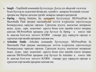 
 SnagIt - TeachSmith компанийн бүтээгдэхүүн. Дэлгэц дэх обьектийг хэсэгчлэн
болон бүхлээр нь хөдөлгөөнтэйгөөр авч, түүнийгээ засварлах боломжийг олгодог
програм юм. Өөртөө дагалдан зургийг засварлах хавсарга програмтай.
 iSpring - iSpring Solutions, Inc. компанийн бүтээгдэхүүн. MS-PowerPoint ба
Macromedia Flash програм хангамжуудыг нэгтгэн и-сургалтын хэрэглэгдэхүүн
боловсруулахад зориулан гаргасан. Сургалтын агуулга, шалгалтын материалыг
видео, аудио, зураг, хөдөлгөөнт дүрслэл болон олон төрлийн нэмэлт материал
ашиглан MS-PowerPoint программ дээр бүтээдэг ба iSpring - н нэмэлт Add-
In ашиглан бэлтгэсэн хичээлээ SCORM стандарт уруу хөрвүүлэн гаргадаг и-
сургалтын мэргэжлийн программ хангамж юм.
 Articulate Studio -Articulate компанийн бүтээгдэхүүн. MS-PowerPoint ба
Macromedia Flash програм хангамжуудыг нэгтгэн и-сургалтын хэрэглэгдэхүүн
боловсруулахад зориулан гаргасан. Сургалтын агуулга, шалгалтын материалыг
видео, аудио, зураг, хөдөлгөөнт дүрслэл болон олон төрлийн нэмэлт материал
ашиглан MS-PowerPoint программ дээр бүтээдэг ба Articulate- н нэмэлт Add-
In ашиглан бэлтгэсэн хичээлээ SCORM стандарт уруу хөрвүүлэн гаргадаг и-
сургалтын мэргэжлийн программ хангамж юм.
 