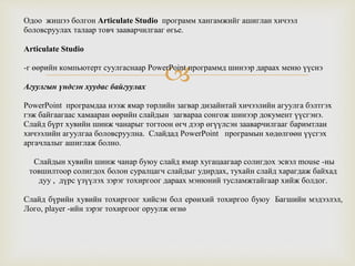 
Одоо жишээ болгон Articulate Studio программ хангамжийг ашиглан хичээл
боловсруулах талаар товч зааварчилгааг өгье.
Articulate Studio
-г өөрийн компьютерт суулгаснаар PowerPoint программд шинээр дараах меню үүснэ
Агуулгын үндсэн хуудас байгуулах
PowerPoint програмдаа нээж ямар төрлийн загвар дизайнтай хичээлийн агуулга бэлтгэх
гэж байгаагаас хамааран өөрийн слайдын загвараа сонгож шинээр документ үүсгэнэ.
Слайд бүрт хувийн шинж чанарыг тогтоон өгч дээр өгүүлсэн зааварчилгааг баримтлан
хичээлийн агуулгаа боловсруулна. Слайдад PowerPoint програмын хөдөлгөөн үүсгэх
аргачлалыг ашиглаж болно.
Слайдын хувийн шинж чанар буюу слайд ямар хугацаагаар солигдох эсвэл mouse -ны
товшилтоор солигдох болон суралцагч слайдыг удирдах, тухайн слайд харагдаж байхад
дуу , дүрс үзүүлэх зэрэг тохиргоог дараах мэнюний тусламжтайгаар хийж болдог.
Слайд бүрийн хувийн тохиргоог хийсэн бол ерөнхий тохиргоо буюу Багшийн мэдээлэл,
Лого, player -ийн зэрэг тохиргоог оруулж өгнө
 