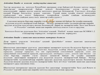 
Articulate Studio -н нэмэлт модиулиудыг ашиглах
Эдгээр модулиуд нь хичээлд PowerPoint программ дээр байдаггүй боловч хичээл заавал
ашиглагдах шаардлагатай байдаг нэмэлт боломжуудыг олгож өгдөг. Энэ
нэмэлтүүдийг дараах цэсээс сонгон хичээлдээ ашиглах боломжтой. Үүсгэхдээ Articulate
цэсний Engage Interaction мэнюг сонгоно. Үүний өмнө тухайн нэмэлт хичээлийн
слайдуудын аль хэсэгт байрлахыг тодорхойлж тухайн слайдаа идэвхжүүлнэ.
(Идэвхжүүлсэн слайдын доод талд шинээр слайд үүснэ )
Сонгосон модуль бүр өөр, өөрийн гэсэн онцлог шинжтэй байдаг ба тухайн шинжийг
агуулсан агуулга засварлагчтай байдаг. Энэхүү засварлагчийн тусламжтайгаар өөрийн
оруулах агуулгаа хүссэнээрээ янзлах боломжтой. Дараа нь засварлагчийн 'Save and Return
to Presenter' товчийг ашиглан өөрийн хичээлд нэмэлт хэсгээ оруулна.
Хичээлээ бэлтгэж дуусгасан бол 'Articulate' цэсний 'Publish' мэнюг ашиглан SCORM 1.2
стандартаар хөрвүүлэх тохиргоог сонгож хөрвүүлнэ.
Articulate Studio -г ашиглан шалгалтын материал бэлтгэх
Дээр зурагт үзүүлсэн 'Articulate' цэсний 'QuizMaker' мэнюг ашиглан шалгалтын
материалаа бэлтгэнэ.
Шалгалтын даалгаврыг үүсгэхэд даалгаврын засварлагч нээгдэх ба асуулга бүрээр нь нэг
бүрчлэн шалгалтын материалаа бэлтгэнэ. Асуулгын хэлбэр (бичгээр хариулах, сонсоод
хариулах, уншаар хариулах, нэг зөв хариулттай сонголттой хариулт, олон зөв
хариулттай сонголттой хариулт, харгалзуулах, зөв/буруу-г олох , хоосон зайг бөглөх гэх
мэт) бүр өөр, өөрийн гэсэн онцлог шинжтэй байдаг ба тухайн шинжийг
агуулсан даалгаврын засварлагч дэд асуулгын агуулга засварлагчтай байдаг. Энэхүү
засварлагчийн тусламжтайгаар өөрийн оруулах асуулгаа хүссэнээрээ янзлах боломжтой.
Асуулгаа янзалж дуусаад асуулга засварлагчийн 'Save & Close' товчийг ашиглан даалгавар
засварлагч уруу шилжиж очно.
Шалгалтын материалыг оруулж дууссан бол даалгавар засварлагчийн 'Save and Return to
Presenter' товчийг ашиглан өөрийн хичээлд шалгалтаа нэмж оруулна.
 