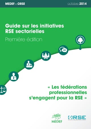 MEDEF - ORSE octobre 2014 
Guide sur les initiatives 
RSE sectorielles 
Première édition 
« Les fédérations 
professionnelles 
s’engagent pour la RSE » 
 