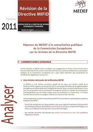 Révision de la
Directive MIFIDAnalyser
MEDEF – Direc tion des Affaires Economiques/Financières/TPE/PME/E TI 1
Réponse du MEDEF à la consultation publique
de la Commission Européenne
sur la révision de la Directive MIFID
I – commentaires generaux
A titre liminaire, le MEDEF tient à souligner son engagement en faveur d’une révision de la
Directive Marchés d’Instruments Financiers (MIFID) et accueille favorablement la consultation
publique de la Commission Européenne qui a pour objet d’émettre des propositions de
modifications législatives courant 2011.
	Une révision nécessaire de la Directive MIFID
Le MEDEF a, à de maintes occasions, appelé de ses vœux une révision rapide de la
Directive MIFID, jugeant nécessaire de faire en sorte que l’évolution de la réglementation
européenneneviennedétériorerl’intégritédemarché.Aussi,soutient-ilpleinement,d’une
part, les propositions de la Commission Européenne émises en matière de transparence
post-négociation, qui est l’enjeu majeur pour les émetteurs, et d’autre part, un certain
nombre des évolutions envisagées relatives à la structure des marchés.
Defaçongénérale,larévisiondelaDirectiveMIFIDs’inscritdanslecadredepréoccupations
majeures du MEDEF :
-	 l’accès des entreprises aux financements, avec pour objectif notamment de permettre
aux émetteurs français de bénéficier d’un accès aux ressources, notamment longues, au
moins aussi efficace et aisé que leurs concurrents étrangers
-	 des marchés sécurisés fonctionnant de manière transparente et dans des conditions
d’équité de marché.
Février
20112011position paper de la direction des affaires
économiquesetfinancières
Numéroderegistre:43763731235-75
 