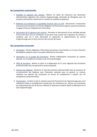 Mai 2015    2/2 
Nos 3 propositions conjoncturelles 
 
• Simplifier  la  signature  des  contrats :  Réduire  les  délais  de  traitement  des  démarches 
administratives  (signature  des  contrats  d’apprentissage,  demandes  de  dérogation  pour  les 
situations particulières notamment en matière de mobilité européenne) 
 
• Redonner  aux  entreprises  la  possibilité  d’investir  dans  les  CFA :  Déconnecter  l’autorisation 
d’ouverture de formations en CFA de l’obligation de financement régional, quand la profession 
s’engage à financer intégralement la formation. 
 
• Sécurisation de la signature des contrats : Permettre le déroulement d’une véritable période 
d’essai (soit deux mois en entreprise, et pas deux mois à partir de la signature du contrat, à 
comparer  avec  les  4  mois  allemands)  et  rapprocher  la  règlementation  du  contrat 
d’apprentissage avec le droit commun des contrats de travail. 
 
 
Nos 5 propositions structurelles 
 
• Orientation : Rendre obligatoire l’information des jeunes et des familles sur le taux d’insertion 
des diplômes préparés avant l’inscription définitive en formation. 
 
• Information  sur  la  qualité  des  formations :  Rendre  indépendante  l’évaluation  du  système 
éducatif, sur le modèle de la Suède ou de la Grande‐Bretagne. 
 
• Offre de formation : Mettre en place la co‐élaboration de la carte régionale des formations 
professionnelles avec les partenaires sociaux (Coparef). 
 
• Contenu des diplômes : Renforcer le rôle des branches professionnelles dans le processus de 
co‐construction  des  diplômes  avec  l’Education  nationale  pour  en  garantir  un  contenu 
conforme  aux  attentes  des  entreprises  en  termes  de  compétences  à  acquérir  (sur  les 
compétences professionnelles). 
 
• Financement : remettre à plat le système actuel de financement de l’apprentissage pour qu’il 
redevienne lisible et véritablement incitatif pour les entreprises (ex : donner aux entreprises 
qui embauchent plus de 3% de leurs effectifs en alternance la pleine liberté d’affectation de la 
taxe d’apprentissage). 
 
 