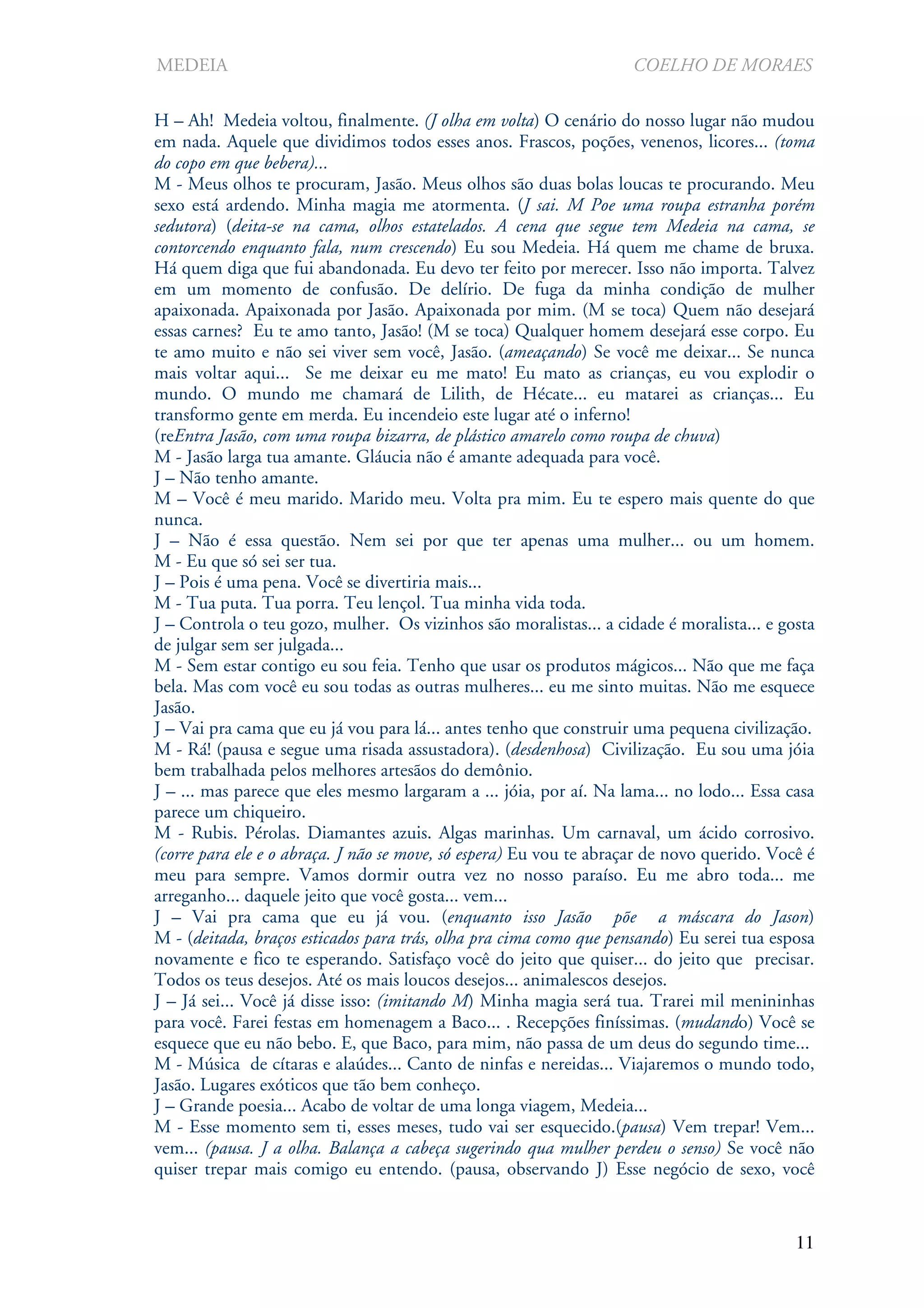 MEDEIA                                                              COELHO DE MORAES

H – Ah! Medeia voltou, finalmente. (J olha em volta) O cenário do nosso lugar não mudou
em nada. Aquele que dividimos todos esses anos. Frascos, poções, venenos, licores... (toma
do copo em que bebera)...
M - Meus olhos te procuram, Jasão. Meus olhos são duas bolas loucas te procurando. Meu
sexo está ardendo. Minha magia me atormenta. (J sai. M Poe uma roupa estranha porém
sedutora) (deita-se na cama, olhos estatelados. A cena que segue tem Medeia na cama, se
contorcendo enquanto fala, num crescendo) Eu sou Medeia. Há quem me chame de bruxa.
Há quem diga que fui abandonada. Eu devo ter feito por merecer. Isso não importa. Talvez
em um momento de confusão. De delírio. De fuga da minha condição de mulher
apaixonada. Apaixonada por Jasão. Apaixonada por mim. (M se toca) Quem não desejará
essas carnes? Eu te amo tanto, Jasão! (M se toca) Qualquer homem desejará esse corpo. Eu
te amo muito e não sei viver sem você, Jasão. (ameaçando) Se você me deixar... Se nunca
mais voltar aqui... Se me deixar eu me mato! Eu mato as crianças, eu vou explodir o
mundo. O mundo me chamará de Lilith, de Hécate... eu matarei as crianças... Eu
transformo gente em merda. Eu incendeio este lugar até o inferno!
(reEntra Jasão, com uma roupa bizarra, de plástico amarelo como roupa de chuva)
M - Jasão larga tua amante. Gláucia não é amante adequada para você.
J – Não tenho amante.
M – Você é meu marido. Marido meu. Volta pra mim. Eu te espero mais quente do que
nunca.
J – Não é essa questão. Nem sei por que ter apenas uma mulher... ou um homem.
M - Eu que só sei ser tua.
J – Pois é uma pena. Você se divertiria mais...
M - Tua puta. Tua porra. Teu lençol. Tua minha vida toda.
J – Controla o teu gozo, mulher. Os vizinhos são moralistas... a cidade é moralista... e gosta
de julgar sem ser julgada...
M - Sem estar contigo eu sou feia. Tenho que usar os produtos mágicos... Não que me faça
bela. Mas com você eu sou todas as outras mulheres... eu me sinto muitas. Não me esquece
Jasão.
J – Vai pra cama que eu já vou para lá... antes tenho que construir uma pequena civilização.
M - Rá! (pausa e segue uma risada assustadora). (desdenhosa) Civilização. Eu sou uma jóia
bem trabalhada pelos melhores artesãos do demônio.
J – ... mas parece que eles mesmo largaram a ... jóia, por aí. Na lama... no lodo... Essa casa
parece um chiqueiro.
M - Rubis. Pérolas. Diamantes azuis. Algas marinhas. Um carnaval, um ácido corrosivo.
(corre para ele e o abraça. J não se move, só espera) Eu vou te abraçar de novo querido. Você é
meu para sempre. Vamos dormir outra vez no nosso paraíso. Eu me abro toda... me
arreganho... daquele jeito que você gosta... vem...
J – Vai pra cama que eu já vou. (enquanto isso Jasão põe a máscara do Jason)
M - (deitada, braços esticados para trás, olha pra cima como que pensando) Eu serei tua esposa
novamente e fico te esperando. Satisfaço você do jeito que quiser... do jeito que precisar.
Todos os teus desejos. Até os mais loucos desejos... animalescos desejos.
J – Já sei... Você já disse isso: (imitando M) Minha magia será tua. Trarei mil menininhas
para você. Farei festas em homenagem a Baco... . Recepções finíssimas. (mudando) Você se
esquece que eu não bebo. E, que Baco, para mim, não passa de um deus do segundo time...
M - Música de cítaras e alaúdes... Canto de ninfas e nereidas... Viajaremos o mundo todo,
Jasão. Lugares exóticos que tão bem conheço.
J – Grande poesia... Acabo de voltar de uma longa viagem, Medeia...
M - Esse momento sem ti, esses meses, tudo vai ser esquecido.(pausa) Vem trepar! Vem...
vem... (pausa. J a olha. Balança a cabeça sugerindo qua mulher perdeu o senso) Se você não
quiser trepar mais comigo eu entendo. (pausa, observando J) Esse negócio de sexo, você


                                                                                            11
 