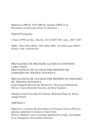 Medeiros LNB de, Silva DR da, Guedes CDFS et al.
Prevalence of pressure ulcers in intensive...
English/Portuguese
J Nurs UFPE on line., Recife, 11(7):2697-703, July., 2017 2697
ISSN: 1981-8963 ISSN: 1981-8963 DOI: 10.5205/reuol.10939-
97553-1-RV.1107201707
PREVALENCE OF PRESSURE ULCERS IN INTENSIVE
CARE UNITS
PREVALÊNCIA DE ÚLCERAS POR PRESSÃO EM
UNIDADES DE TERAPIA INTENSIVA
PREVALENCIA DE ÚLCERAS POR PRESIÓN EN UNIDADES
DE TERAPIA INTENSIVA
Luan Nogueira Bezerra de Medeiros1, Deyvisson Ribeiro da
Silva2, Cintia Danielle Faustino da Silva Guedes3,
Thuanne Karla Carvalho de Souza4, Belisana Pinto de Abreu
Araújo Neta5
ABSTRACT
Objective: to detect the prevalence of Pressure Ulcers (PUs) in
patients admitted to Intensive Care Units
(ICUs). Method: cross-sectional, quantitative study, developed
in an emergency and trauma reference
 