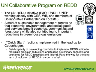 UN Collaborative Program on REDD   The UN-REDD initiative (FAO, UNDP, UNEP working closely with GEF, WB, and members of Collaborative Partnership on Forests   ) Aimed at sustainable management of forests so that economic, environmental and social goods and services benefit countries, communities and forest users while also contributing to important reductions in greenhouse gas emissions.  “ Quick Start” actions implemented in the lead up to Copenhagen. Build capacity of developing countries to implement REDD action to maximize emission reductions and testing preliminary concepts and scenarios for REDD (success and failure). Pave the way for the long-term of inclusion of REDD in carbon market 