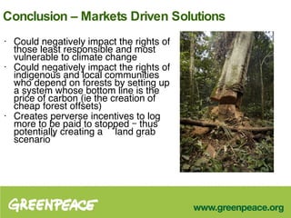 Conclusion – Markets Driven Solutions Could negatively impact the rights of those least responsible and most vulnerable to climate change  Could negatively impact the rights of indigenous and local communities who depend on forests by setting up a system whose bottom line is the price of carbon (ie the creation of cheap forest offsets)  Creates perverse incentives to log more to be paid to stopped – thus potentially creating a ‘land grab scenario” 