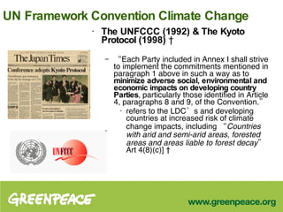 UN Framework Convention Climate Change The UNFCCC (1992) & The Kyoto Protocol   (1998)    “ Each Party included in Annex I shall strive to implement the commitments mentioned in paragraph 1 above in such a way as to  minimize adverse social, environmental and economic impacts on developing country Parties , particularly those identified in Article 4, paragraphs 8 and 9, of the Convention.”  refers to the LDC’s and developing countries at increased risk of climate change impacts, including  “Countries with arid and semi-arid areas, forested areas and areas liable to forest decay”  Art 4(8)(c)]   