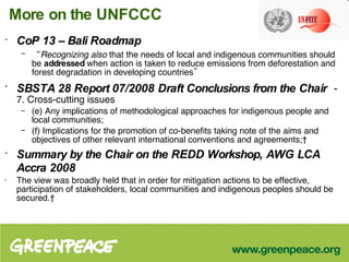 More on the UNFCCC CoP 13 – Bali Roadmap   “ Recognizing also  that the needs of local and indigenous communities should be  addressed  when action is taken to reduce emissions from deforestation and forest degradation in developing countries” SBSTA 28 Report 07/2008   Draft Conclusions from the Chair   -  7. Cross-cutting issues  (e) Any implications of methodological approaches for indigenous people and local communities;  (f) Implications for the promotion of co-benefits taking note of the aims and objectives of other relevant international conventions and agreements;  Summary by the Chair on the REDD Workshop, AWG LCA Accra 2008 The view was broadly held that in order for mitigation actions to be effective, participation of stakeholders, local communities and indigenous peoples should be secured.  