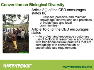 Convention on Biological Diversity Article 8(j) of the CBD encourages states to,  '…respect, preserve and maintain knowledge, innovations and practices of indigenous and local communities…'  Article 10(c) of the CBD encourages states  '…to protect and encourage customary use of biological resources in accordance with traditional cultural practices that are compatible with conservation or sustainable use requirements…'  