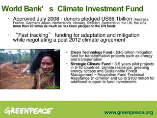 World Bank’s  Climate Investment Fund Approved July 2008 - donors pledged US$6.1billion  (Australia, France, Germany Japan, Netherlands, Norway, Sweden, Switzerland, the UK, the US)  more than 20 times as much as has been pledged to the UN funds  “ Fast tracking” funding for adaptation and mitigation while negotiating a post 2012 climate agreement Clean Technology Fund  - $3-5 billion mitigation fund for transformation projects such as energy and transportation Strategic Climate Fund  – 3-5 years pilot projects in 5-10 countries   climate resilience, greening energy access and Sustainable Forest Management – Adaptation Fund Technical Assistance $1-2million and up to $100 million for additional support to fund investments 